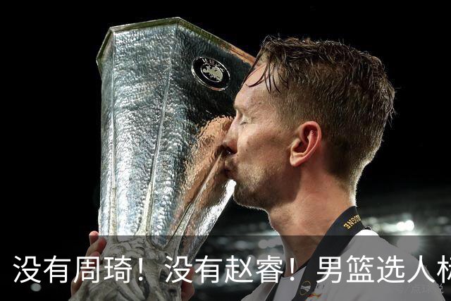 没有周琦！没有赵睿！男篮选人标准曝光，郭士强：没这5点接受不了